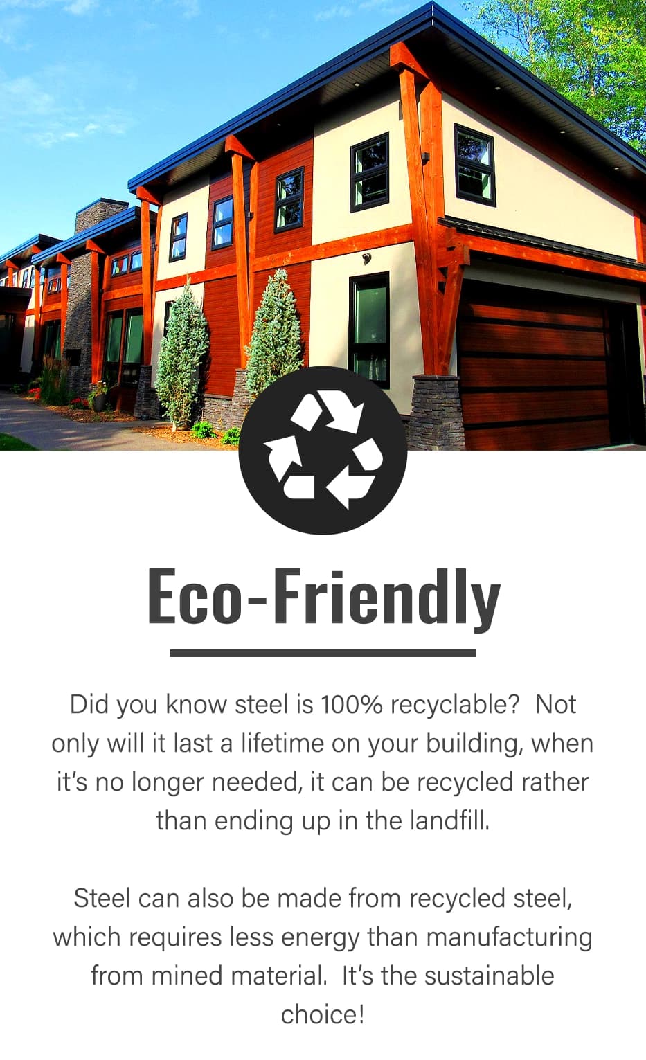 Did you know steel is 100% recyclable? It will last a lifetime time, and can be recycled rather than ending up in the landfill. Steel products can also be made from recycled steel, which requires less energy than using mined material.