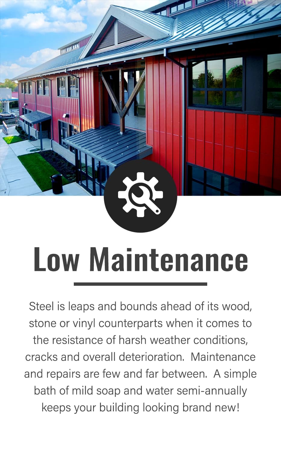 Metal cladding, siding, panels & trim all have one thing in common. It's easy to take care of. A simple bath with mild soap and water semi-annually will keep your building looking brand new.
